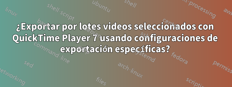 ¿Exportar por lotes videos seleccionados con QuickTime Player 7 usando configuraciones de exportación específicas?