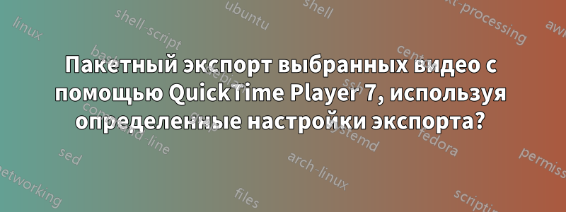 Пакетный экспорт выбранных видео с помощью QuickTime Player 7, используя определенные настройки экспорта?