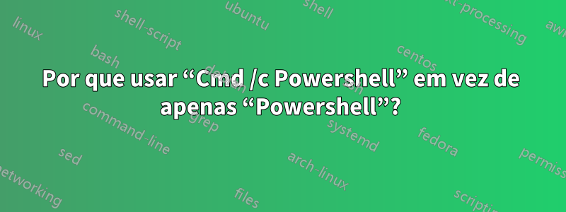 Por que usar “Cmd /c Powershell” em vez de apenas “Powershell”?