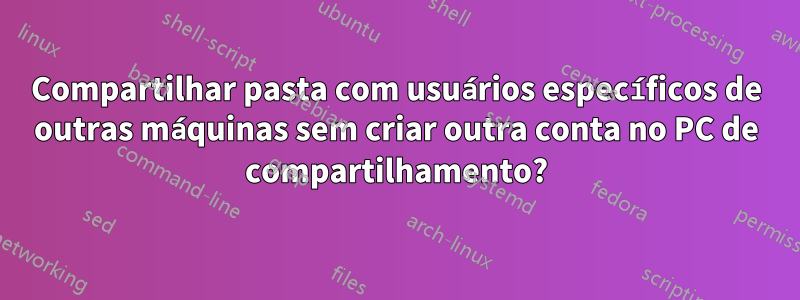 Compartilhar pasta com usuários específicos de outras máquinas sem criar outra conta no PC de compartilhamento?