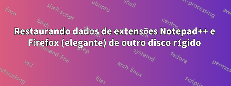 Restaurando dados de extensões Notepad++ e Firefox (elegante) de outro disco rígido