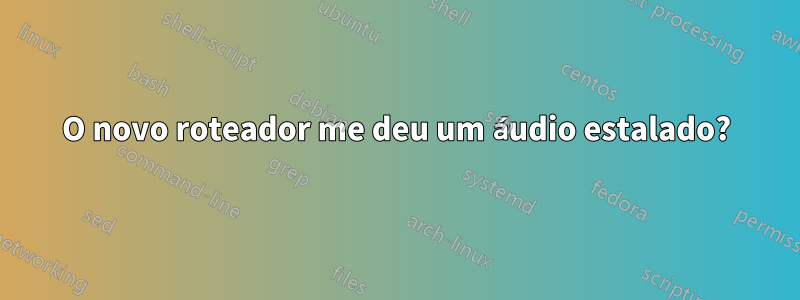 O novo roteador me deu um áudio estalado?