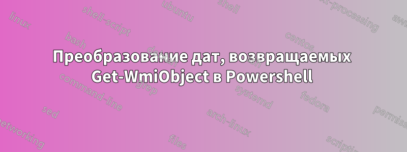 Преобразование дат, возвращаемых Get-WmiObject в Powershell