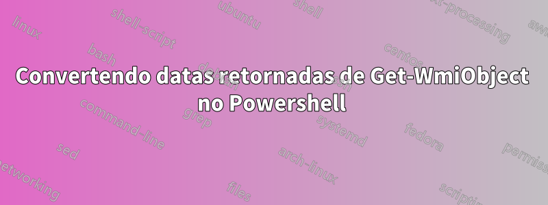 Convertendo datas retornadas de Get-WmiObject no Powershell