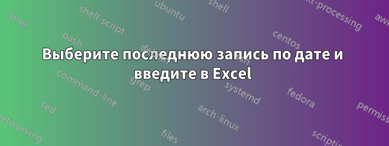 Выберите последнюю запись по дате и введите в Excel