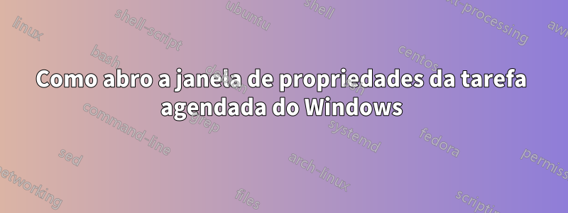 Como abro a janela de propriedades da tarefa agendada do Windows