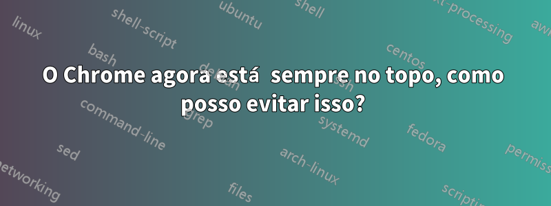 O Chrome agora está sempre no topo, como posso evitar isso?