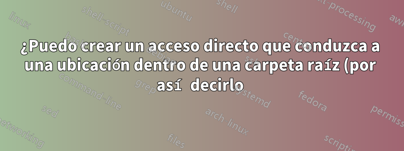 ¿Puedo crear un acceso directo que conduzca a una ubicación dentro de una carpeta raíz (por así decirlo), independientemente de dónde se encuentre esa carpeta?