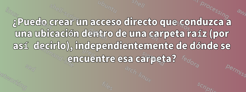 ¿Puedo crear un acceso directo que conduzca a una ubicación dentro de una carpeta raíz (por así decirlo), independientemente de dónde se encuentre esa carpeta?