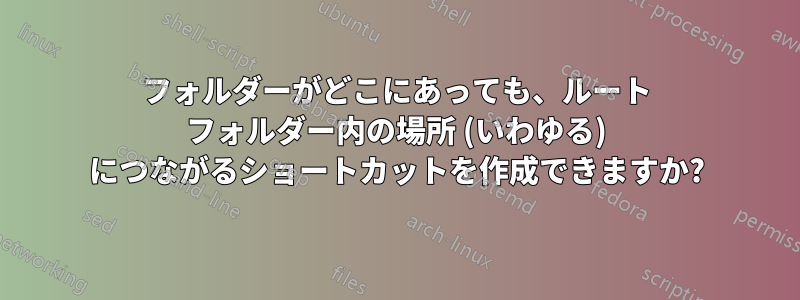 フォルダーがどこにあっても、ルート フォルダー内の場所 (いわゆる) につながるショートカットを作成できますか?