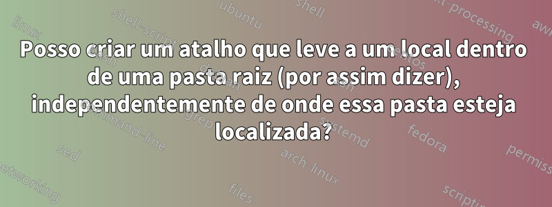 Posso criar um atalho que leve a um local dentro de uma pasta raiz (por assim dizer), independentemente de onde essa pasta esteja localizada?