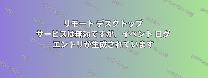 リモート デスクトップ サービスは無効ですが、イベント ログ エントリが生成されています