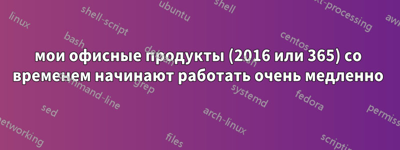 мои офисные продукты (2016 или 365) со временем начинают работать очень медленно