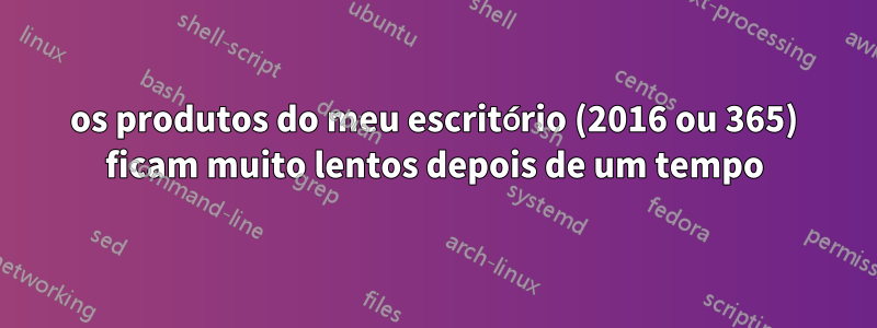 os produtos do meu escritório (2016 ou 365) ficam muito lentos depois de um tempo