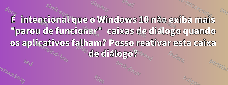 É intencional que o Windows 10 não exiba mais "parou de funcionar" caixas de diálogo quando os aplicativos falham? Posso reativar esta caixa de diálogo?
