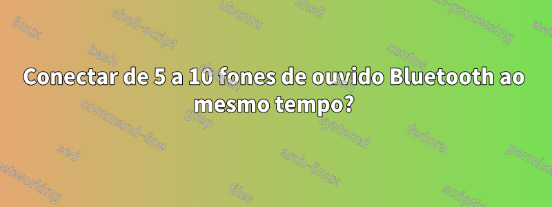 Conectar de 5 a 10 fones de ouvido Bluetooth ao mesmo tempo?