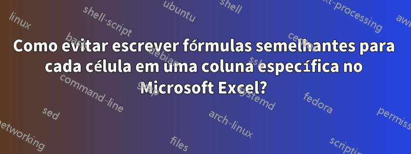 Como evitar escrever fórmulas semelhantes para cada célula em uma coluna específica no Microsoft Excel?