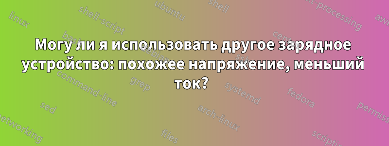Могу ли я использовать другое зарядное устройство: похожее напряжение, меньший ток? 
