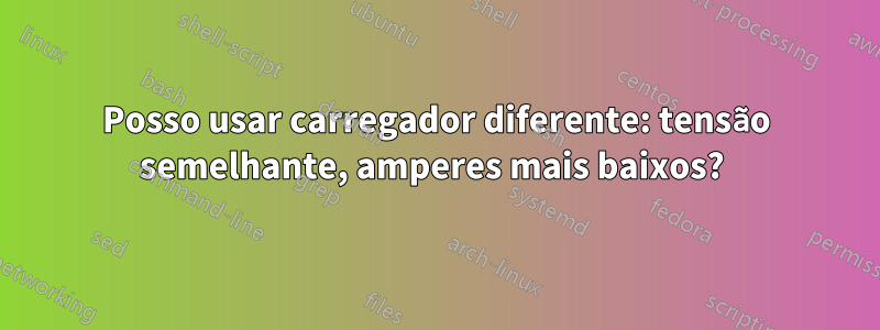 Posso usar carregador diferente: tensão semelhante, amperes mais baixos? 