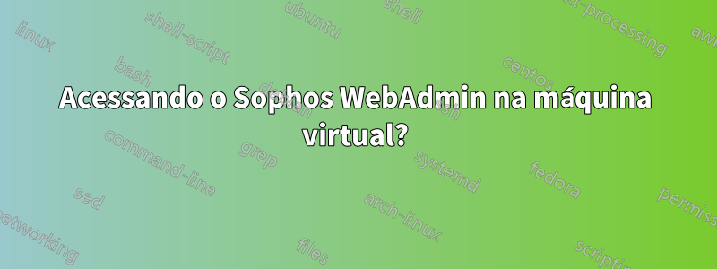 Acessando o Sophos WebAdmin na máquina virtual?