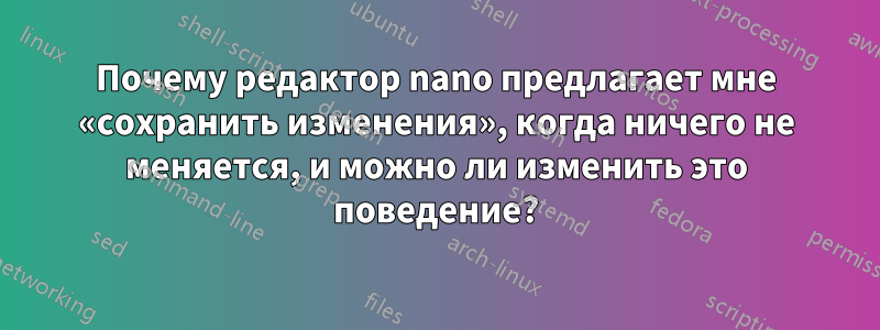 Почему редактор nano предлагает мне «сохранить изменения», когда ничего не меняется, и можно ли изменить это поведение?