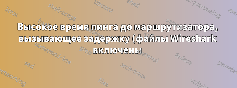 Высокое время пинга до маршрутизатора, вызывающее задержку (файлы Wireshark включены)