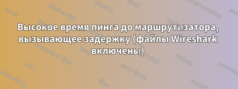 Высокое время пинга до маршрутизатора, вызывающее задержку (файлы Wireshark включены)