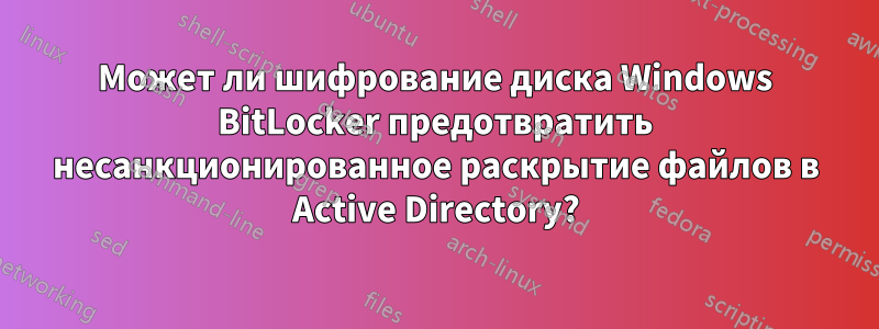 Может ли шифрование диска Windows BitLocker предотвратить несанкционированное раскрытие файлов в Active Directory?