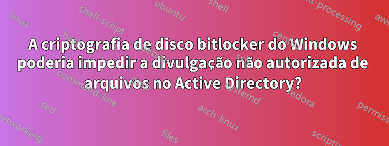 A criptografia de disco bitlocker do Windows poderia impedir a divulgação não autorizada de arquivos no Active Directory?