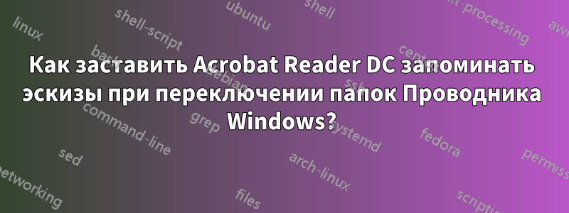 Как заставить Acrobat Reader DC запоминать эскизы при переключении папок Проводника Windows?