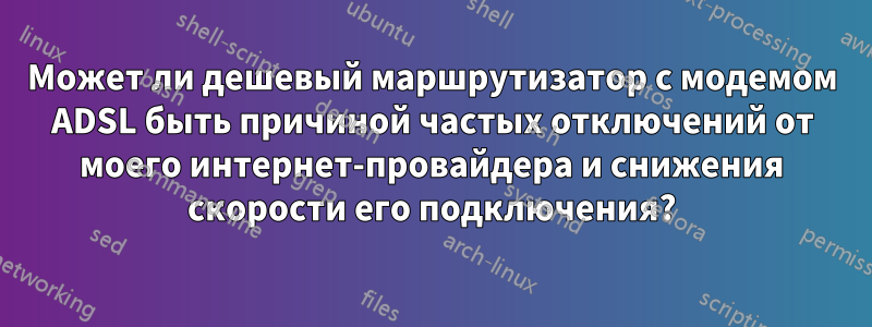 Может ли дешевый маршрутизатор с модемом ADSL быть причиной частых отключений от моего интернет-провайдера и снижения скорости его подключения?