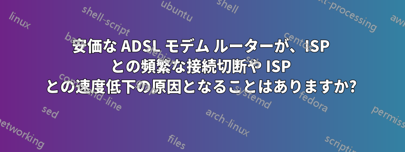 安価な ADSL モデム ルーターが、ISP との頻繁な接続切断や ISP との速度低下の原因となることはありますか?