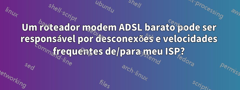 Um roteador modem ADSL barato pode ser responsável por desconexões e velocidades frequentes de/para meu ISP?