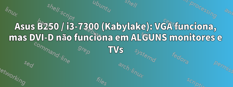 Asus B250 / i3-7300 (Kabylake): VGA funciona, mas DVI-D não funciona em ALGUNS monitores e TVs