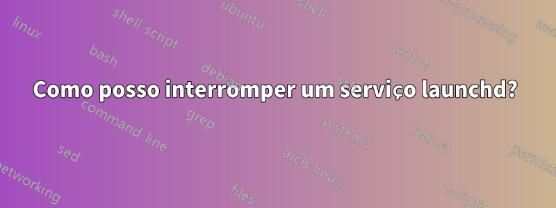 Como posso interromper um serviço launchd?