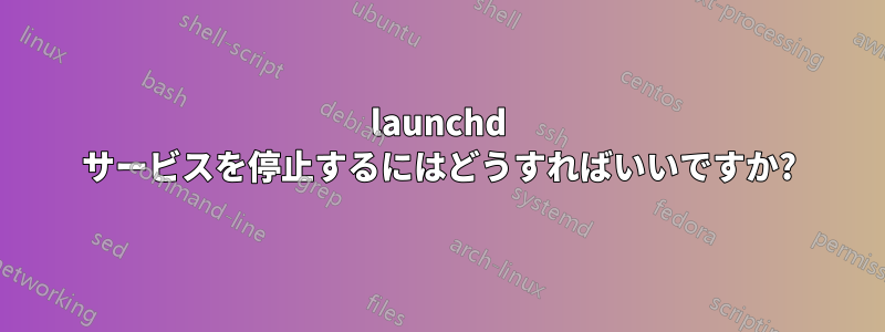 launchd サービスを停止するにはどうすればいいですか?
