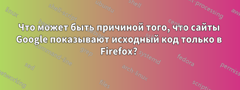 Что может быть причиной того, что сайты Google показывают исходный код только в Firefox?