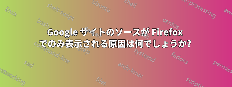 Google サイトのソースが Firefox でのみ表示される原因は何でしょうか?