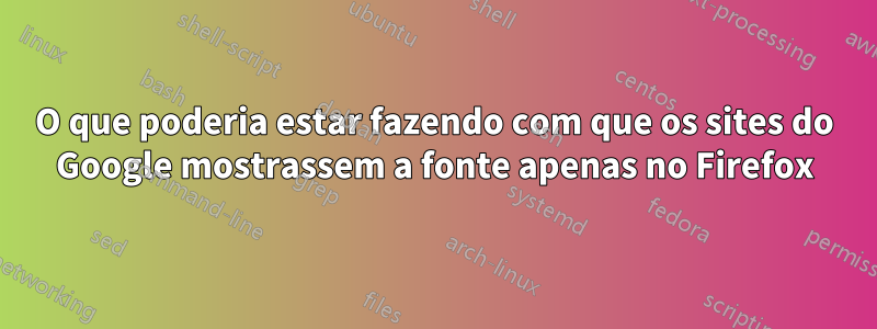 O que poderia estar fazendo com que os sites do Google mostrassem a fonte apenas no Firefox