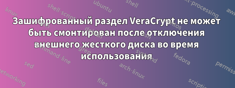 Зашифрованный раздел VeraCrypt не может быть смонтирован после отключения внешнего жесткого диска во время использования