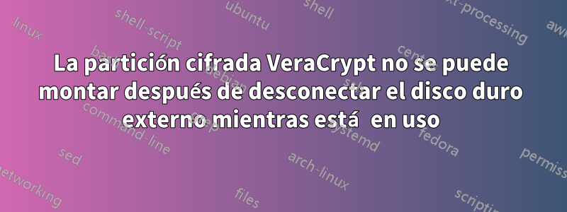 La partición cifrada VeraCrypt no se puede montar después de desconectar el disco duro externo mientras está en uso