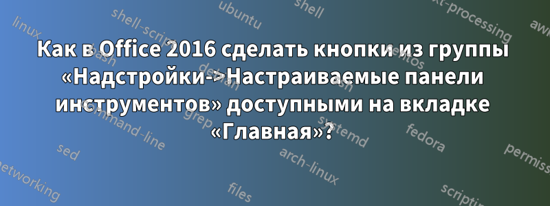 Как в Office 2016 сделать кнопки из группы «Надстройки->Настраиваемые панели инструментов» доступными на вкладке «Главная»?