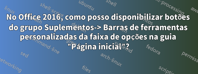 No Office 2016, como posso disponibilizar botões do grupo Suplementos-> Barras de ferramentas personalizadas da faixa de opções na guia "Página inicial"?