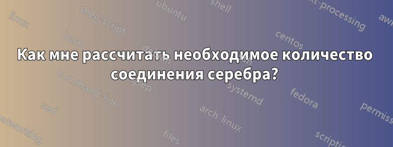 Как мне рассчитать необходимое количество соединения серебра?