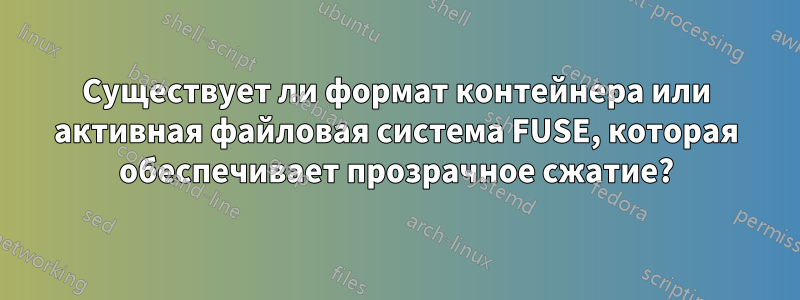 Существует ли формат контейнера или активная файловая система FUSE, которая обеспечивает прозрачное сжатие?