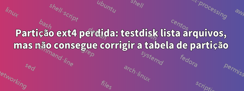 Partição ext4 perdida: testdisk lista arquivos, mas não consegue corrigir a tabela de partição
