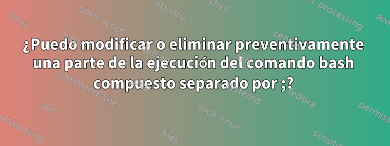 ¿Puedo modificar o eliminar preventivamente una parte de la ejecución del comando bash compuesto separado por ;?