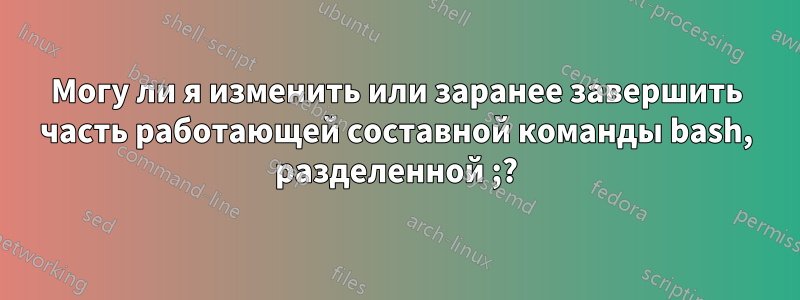 Могу ли я изменить или заранее завершить часть работающей составной команды bash, разделенной ;?