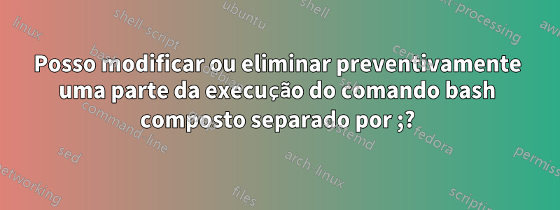 Posso modificar ou eliminar preventivamente uma parte da execução do comando bash composto separado por ;?