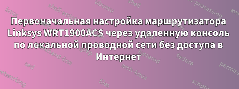 Первоначальная настройка маршрутизатора Linksys WRT1900ACS через удаленную консоль по локальной проводной сети без доступа в Интернет